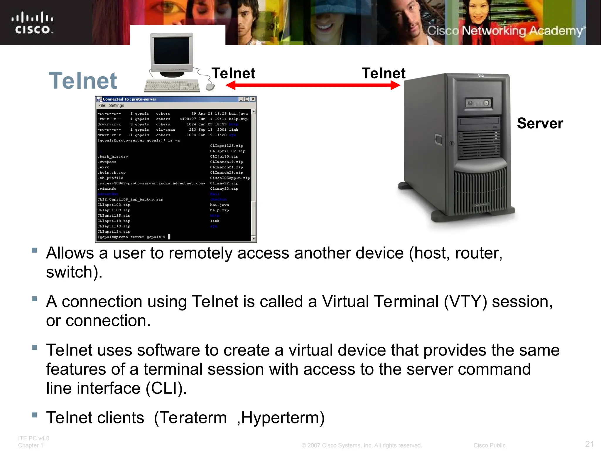 ITE PC v4.0
Chapter 1 21
© 2007 Cisco Systems, Inc. All rights reserved. Cisco Public
Telnet
 Allows a user to remotely access another device (host, router,
switch).
 A connection using Telnet is called a Virtual Terminal (VTY) session,
or connection.
 Telnet uses software to create a virtual device that provides the same
features of a terminal session with access to the server command
line interface (CLI).
 Telnet clients (Teraterm ,Hyperterm)
Server
Telnet
Telnet
 