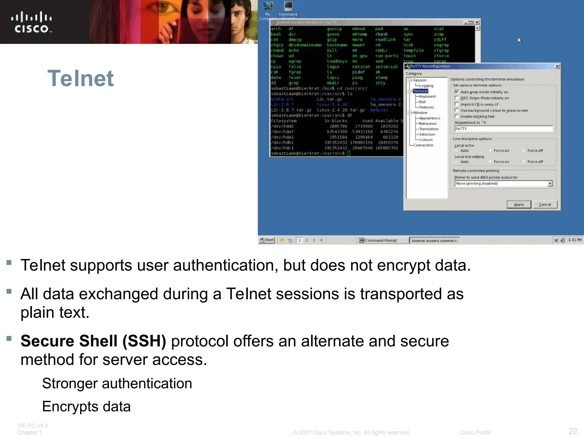 ITE PC v4.0
Chapter 1 22
© 2007 Cisco Systems, Inc. All rights reserved. Cisco Public
Telnet
 Telnet supports user authentication, but does not encrypt data.
 All data exchanged during a Telnet sessions is transported as
plain text.
 Secure Shell (SSH) protocol offers an alternate and secure
method for server access.
Stronger authentication
Encrypts data
 