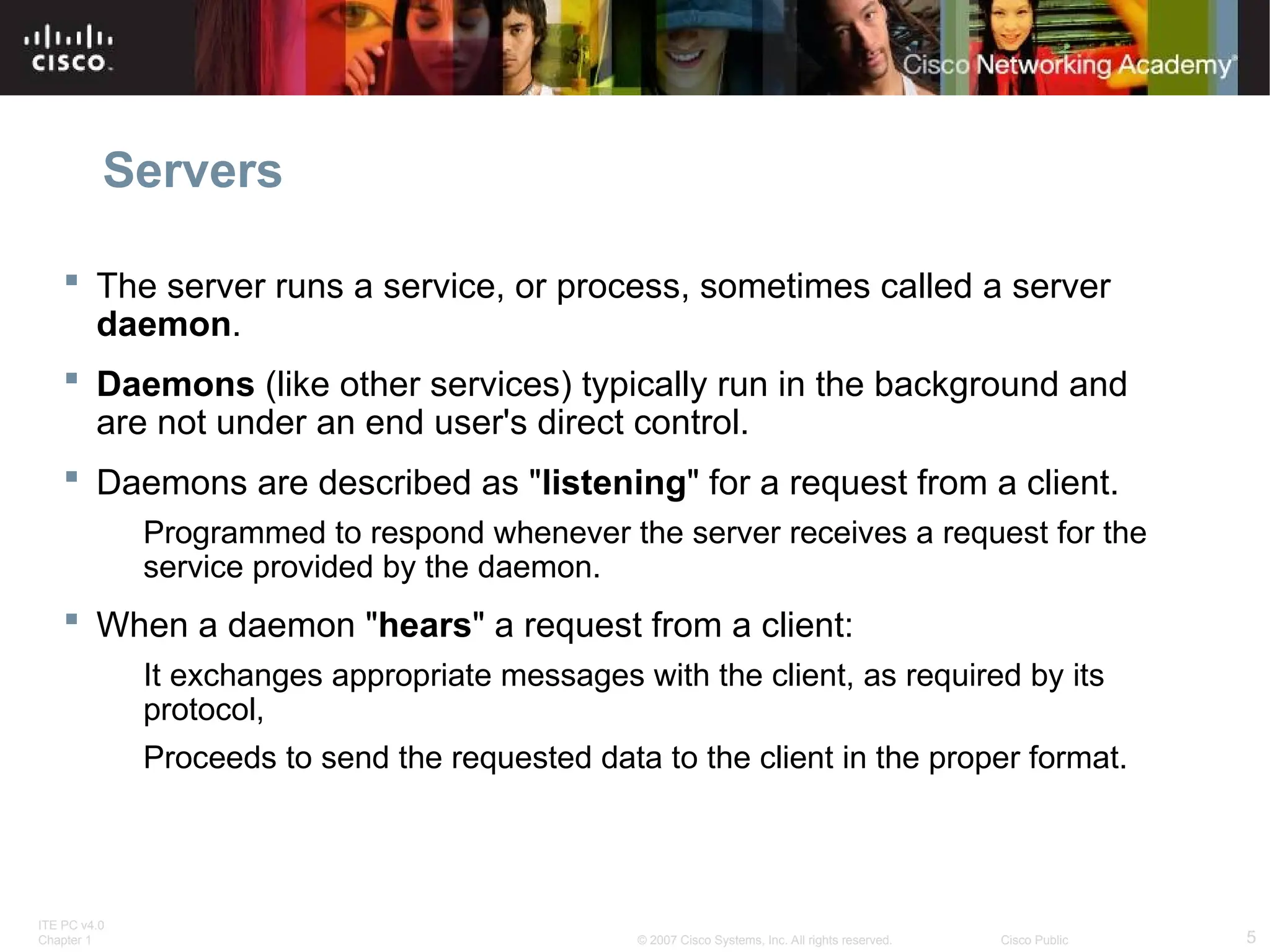 ITE PC v4.0
Chapter 1 5
© 2007 Cisco Systems, Inc. All rights reserved. Cisco Public
Servers
 The server runs a service, or process, sometimes called a server
daemon.
 Daemons (like other services) typically run in the background and
are not under an end user's direct control.
 Daemons are described as "listening" for a request from a client.
Programmed to respond whenever the server receives a request for the
service provided by the daemon.
 When a daemon "hears" a request from a client:
It exchanges appropriate messages with the client, as required by its
protocol,
Proceeds to send the requested data to the client in the proper format.
 