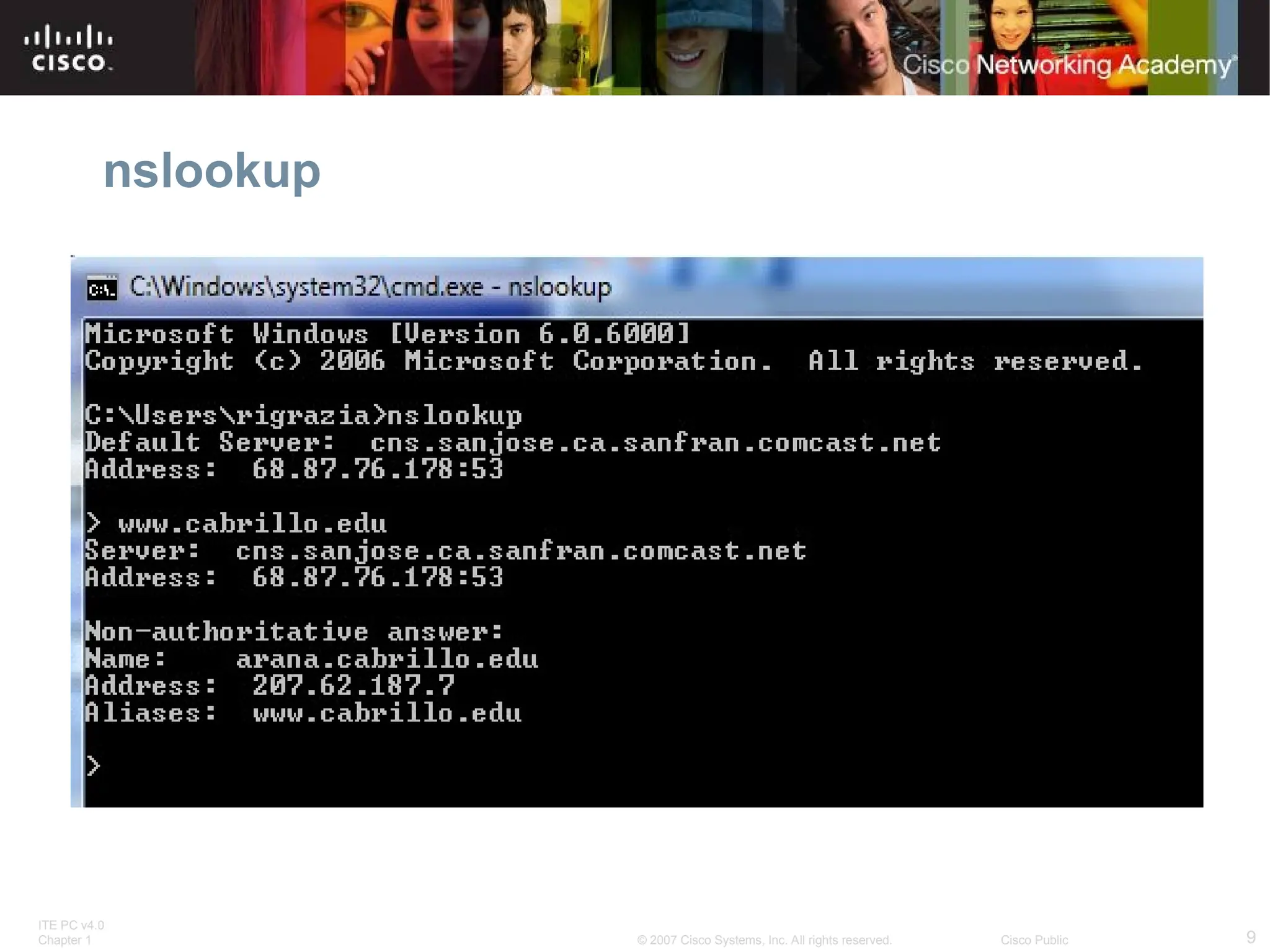 ITE PC v4.0
Chapter 1 9
© 2007 Cisco Systems, Inc. All rights reserved. Cisco Public
nslookup
nslookup
 Displays default DNS server for your host
 Can be used to query a domain name and get the IP address
 