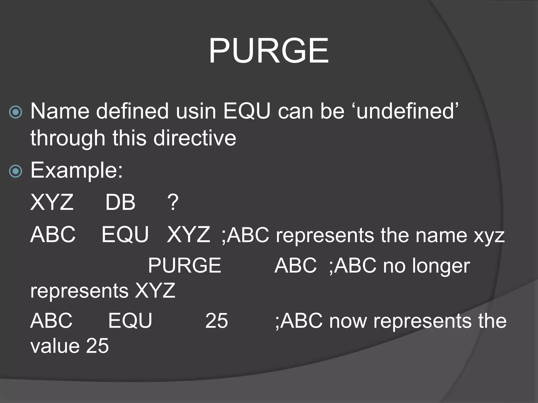 PURGE
 Name defined usin EQU can be ‘undefined’
through this directive
 Example:
XYZ DB ?
ABC EQU XYZ ;ABC represents the name xyz
PURGE ABC ;ABC no longer
represents XYZ
ABC EQU 25 ;ABC now represents the
value 25
 