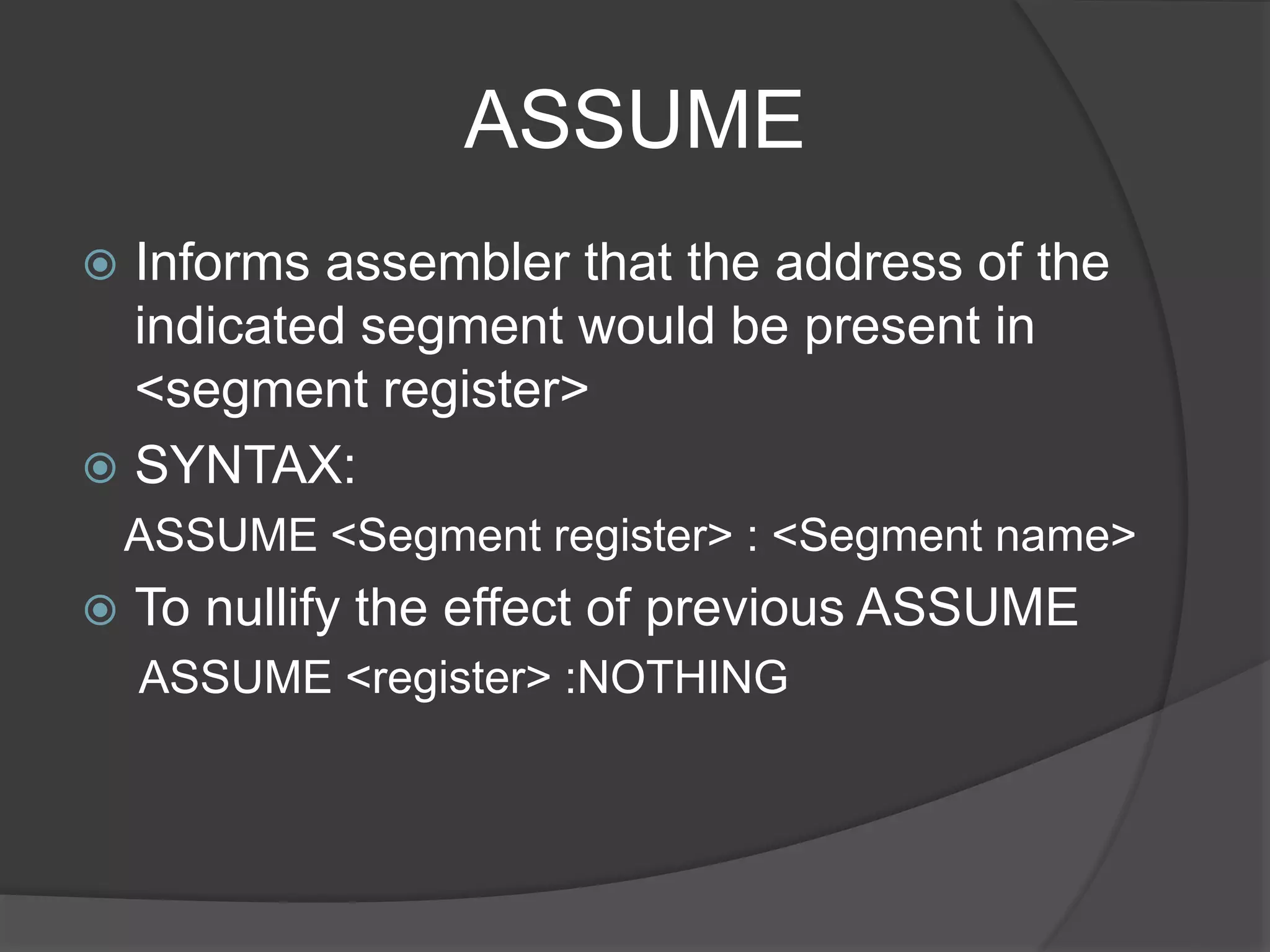 ASSUME
 Informs assembler that the address of the
indicated segment would be present in
<segment register>
 SYNTAX:
ASSUME <Segment register> : <Segment name>
 To nullify the effect of previous ASSUME
ASSUME <register> :NOTHING
 