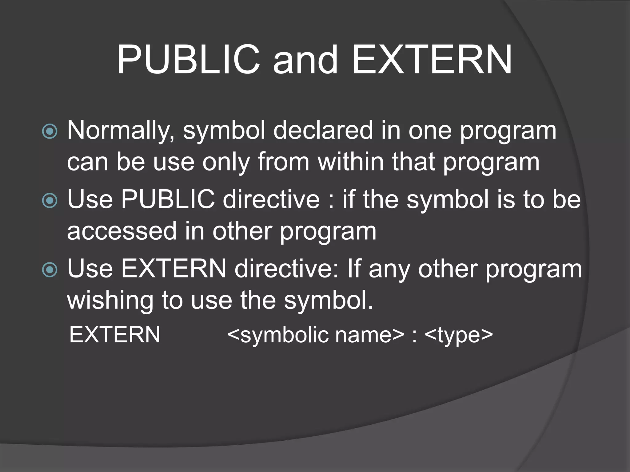 PUBLIC and EXTERN
 Normally, symbol declared in one program
can be use only from within that program
 Use PUBLIC directive : if the symbol is to be
accessed in other program
 Use EXTERN directive: If any other program
wishing to use the symbol.
EXTERN <symbolic name> : <type>
 