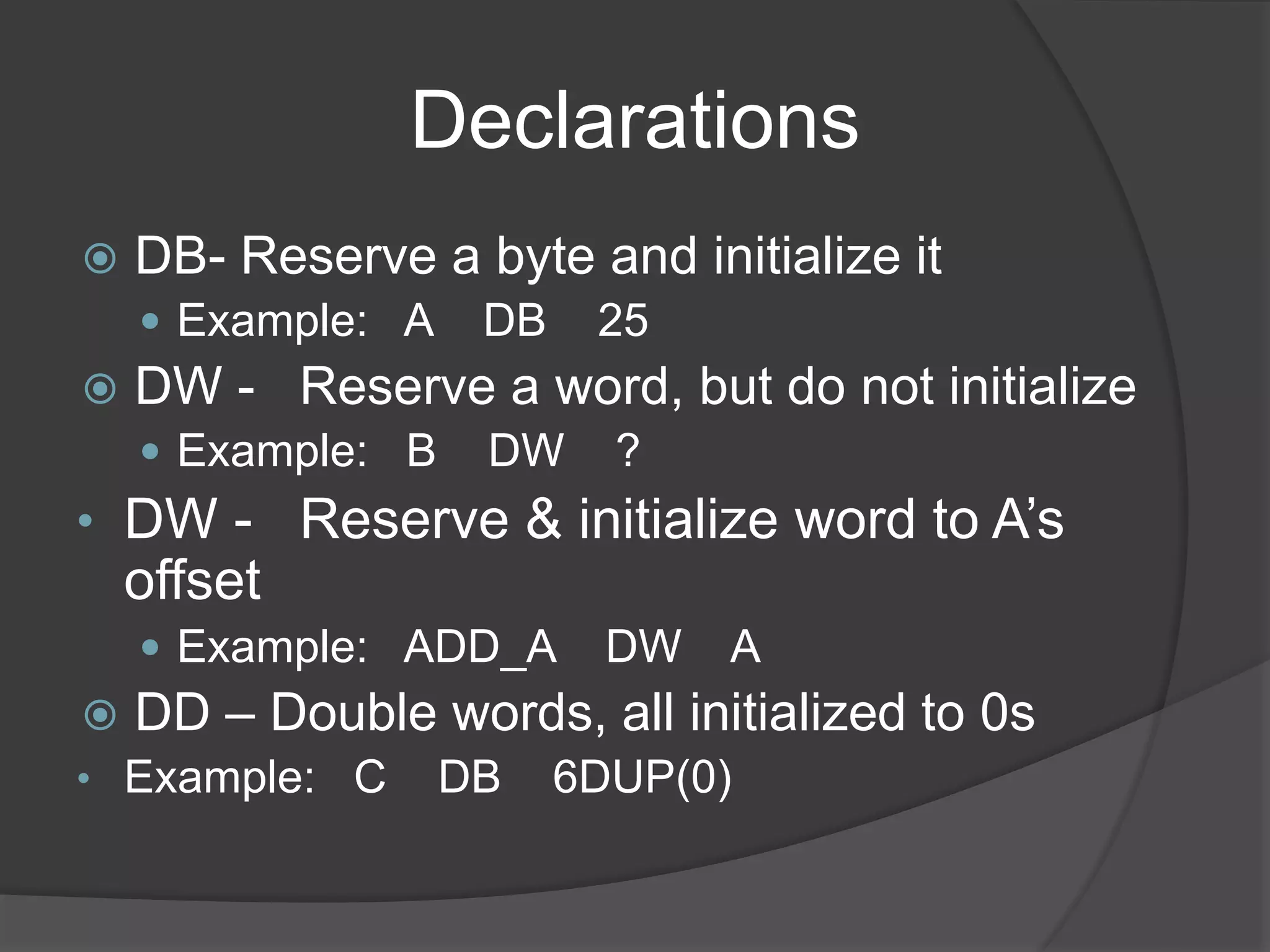 Declarations
 DB- Reserve a byte and initialize it
 Example: A DB 25
 DW - Reserve a word, but do not initialize
 Example: B DW ?
• DW - Reserve & initialize word to A’s
offset
 Example: ADD_A DW A
 DD – Double words, all initialized to 0s
• Example: C DB 6DUP(0)
 