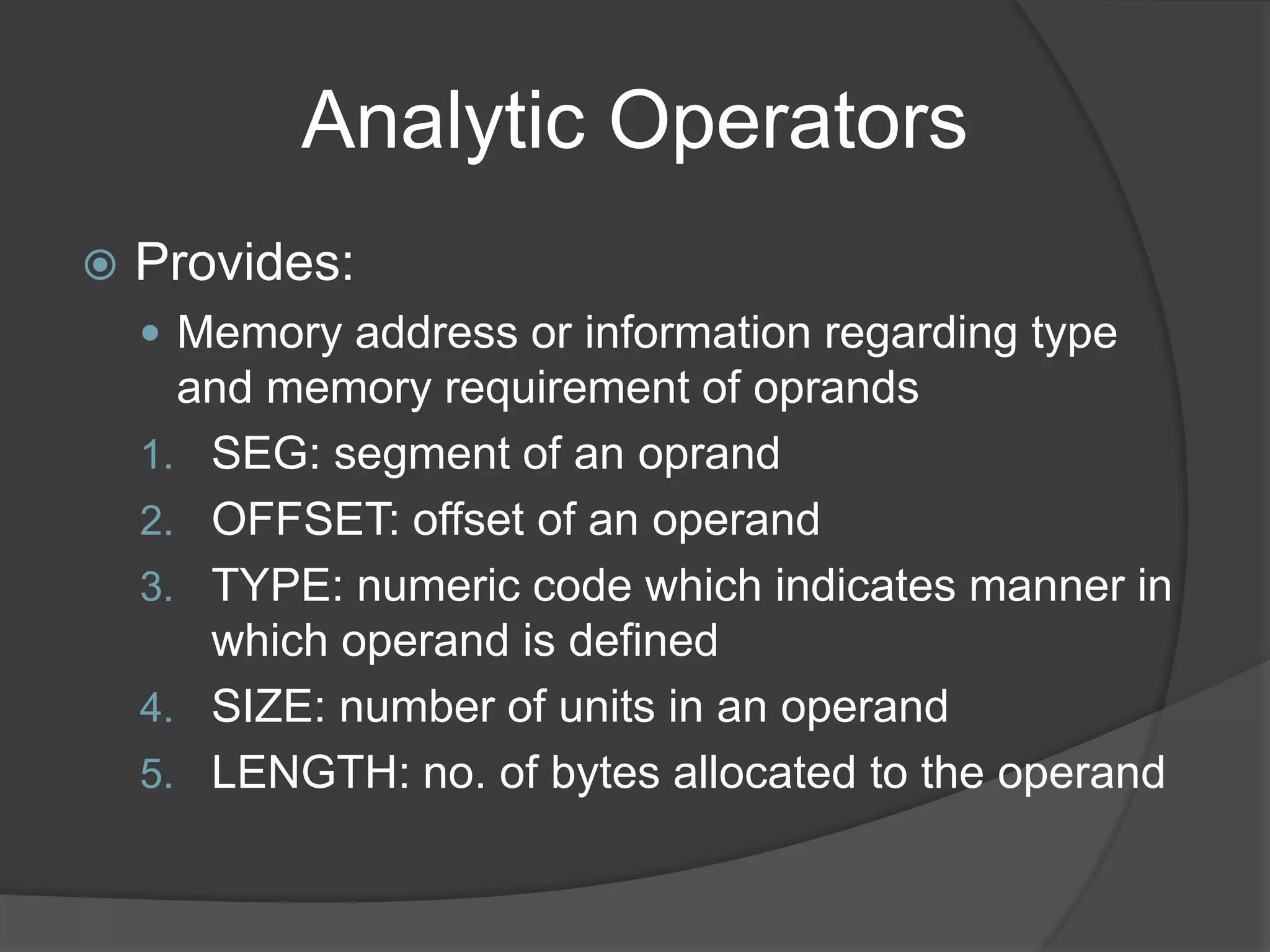 Analytic Operators
 Provides:
 Memory address or information regarding type
and memory requirement of oprands
1. SEG: segment of an oprand
2. OFFSET: offset of an operand
3. TYPE: numeric code which indicates manner in
which operand is defined
4. SIZE: number of units in an operand
5. LENGTH: no. of bytes allocated to the operand
 