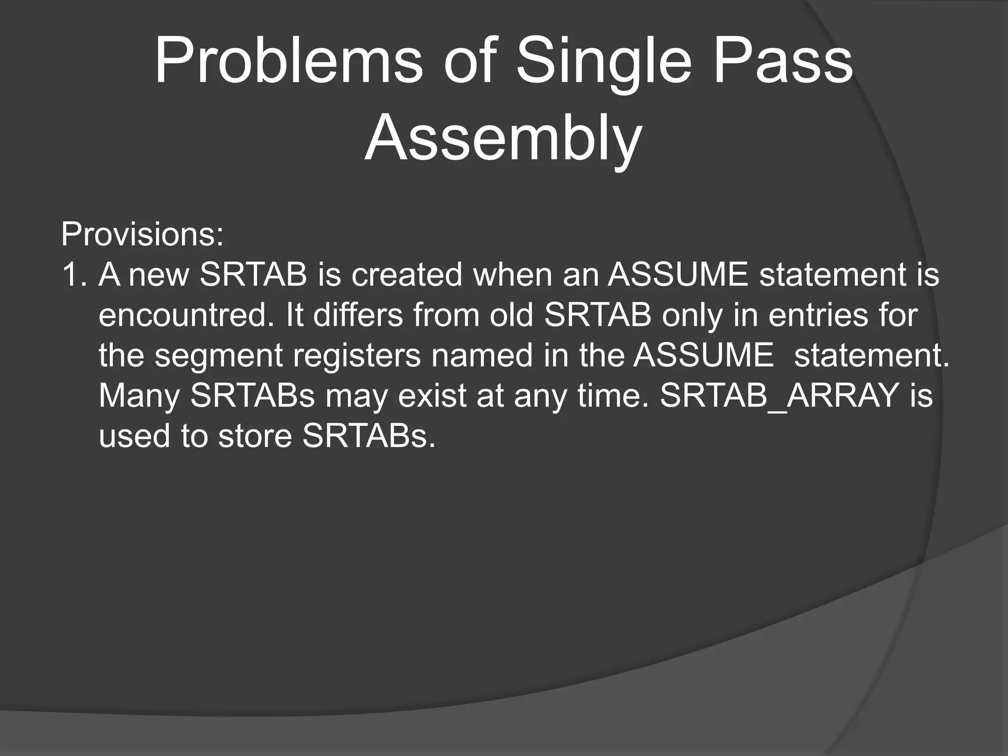 Problems of Single Pass
Assembly
Provisions:
1. A new SRTAB is created when an ASSUME statement is
encountred. It differs from old SRTAB only in entries for
the segment registers named in the ASSUME statement.
Many SRTABs may exist at any time. SRTAB_ARRAY is
used to store SRTABs.
 