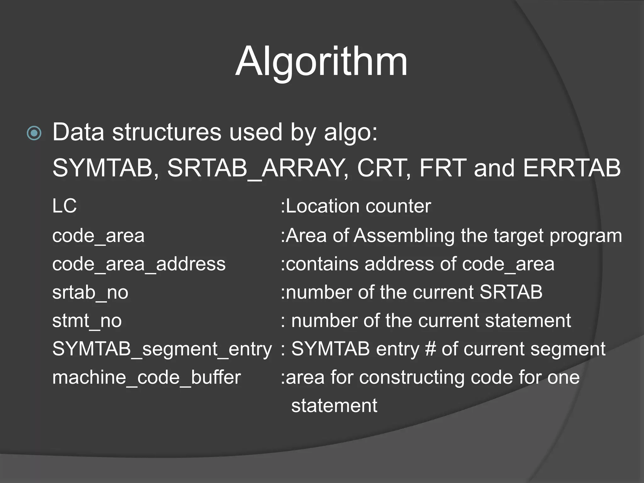 Algorithm
 Data structures used by algo:
SYMTAB, SRTAB_ARRAY, CRT, FRT and ERRTAB
LC :Location counter
code_area :Area of Assembling the target program
code_area_address :contains address of code_area
srtab_no :number of the current SRTAB
stmt_no : number of the current statement
SYMTAB_segment_entry : SYMTAB entry # of current segment
machine_code_buffer :area for constructing code for one
statement
 