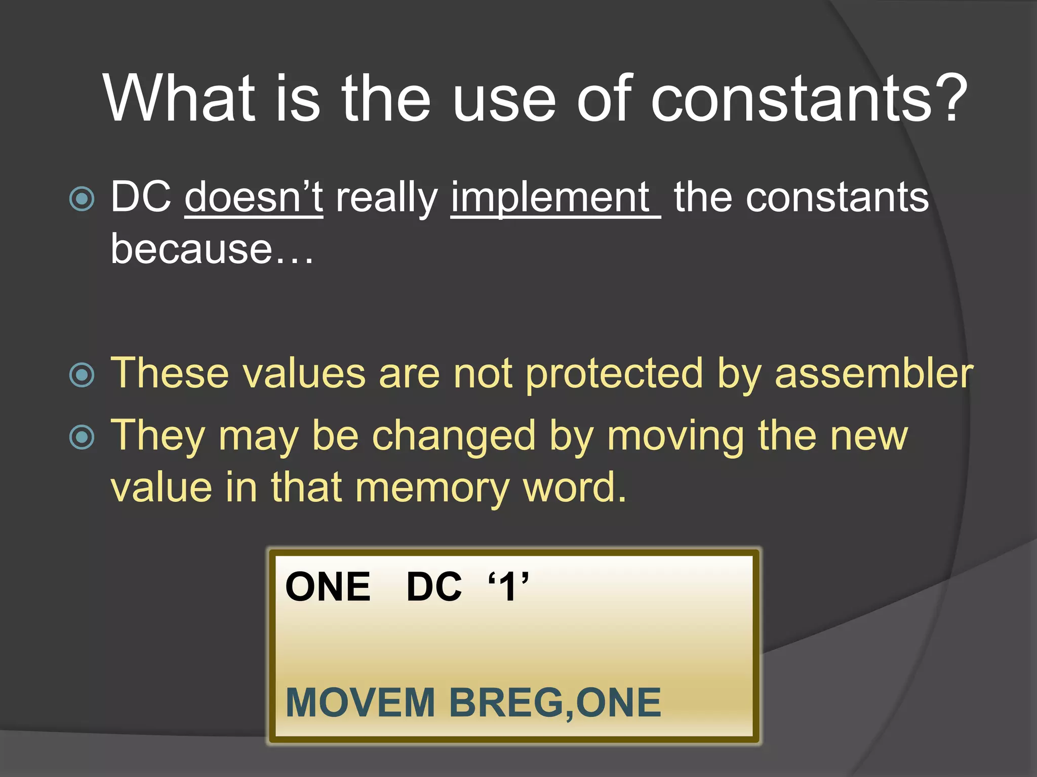 What is the use of constants?
 DC doesn’t really implement the constants
because…
 These values are not protected by assembler
 They may be changed by moving the new
value in that memory word.
ONE DC ‘1’
MOVEM BREG,ONE
 