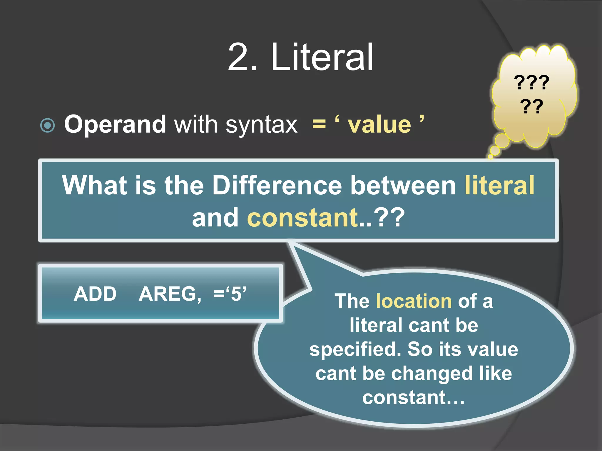 2. Literal
 Operand with syntax = ‘ value ’
What is the Difference between literal
and constant..??
???
??
The location of a
literal cant be
specified. So its value
cant be changed like
constant…
ADD AREG, =‘5’
 