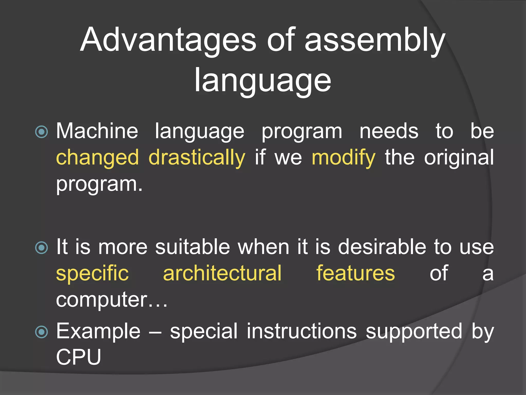 Advantages of assembly
language
 Machine language program needs to be
changed drastically if we modify the original
program.
 It is more suitable when it is desirable to use
specific architectural features of a
computer…
 Example – special instructions supported by
CPU
 