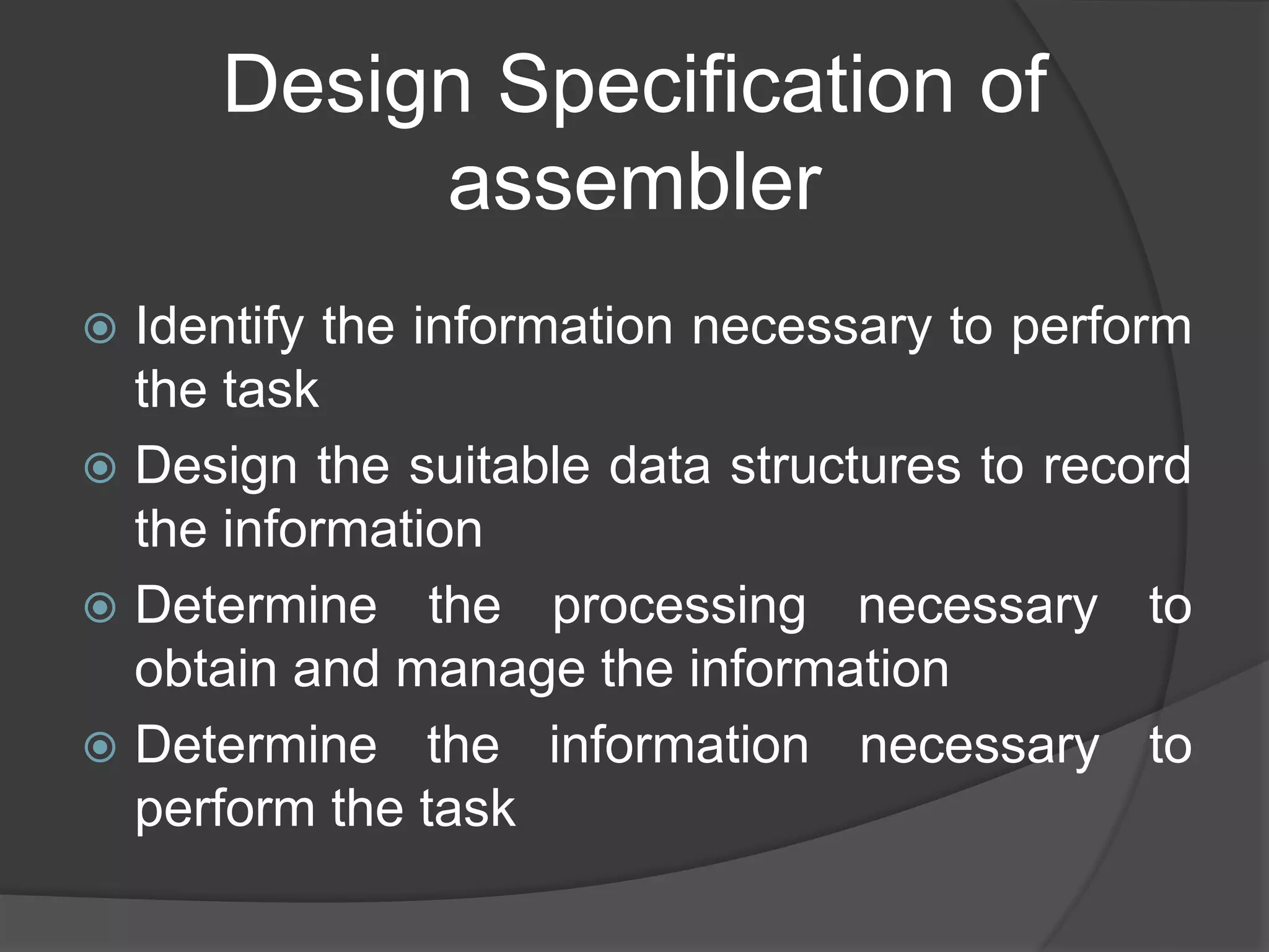 Design Specification of
assembler
 Identify the information necessary to perform
the task
 Design the suitable data structures to record
the information
 Determine the processing necessary to
obtain and manage the information
 Determine the information necessary to
perform the task
 