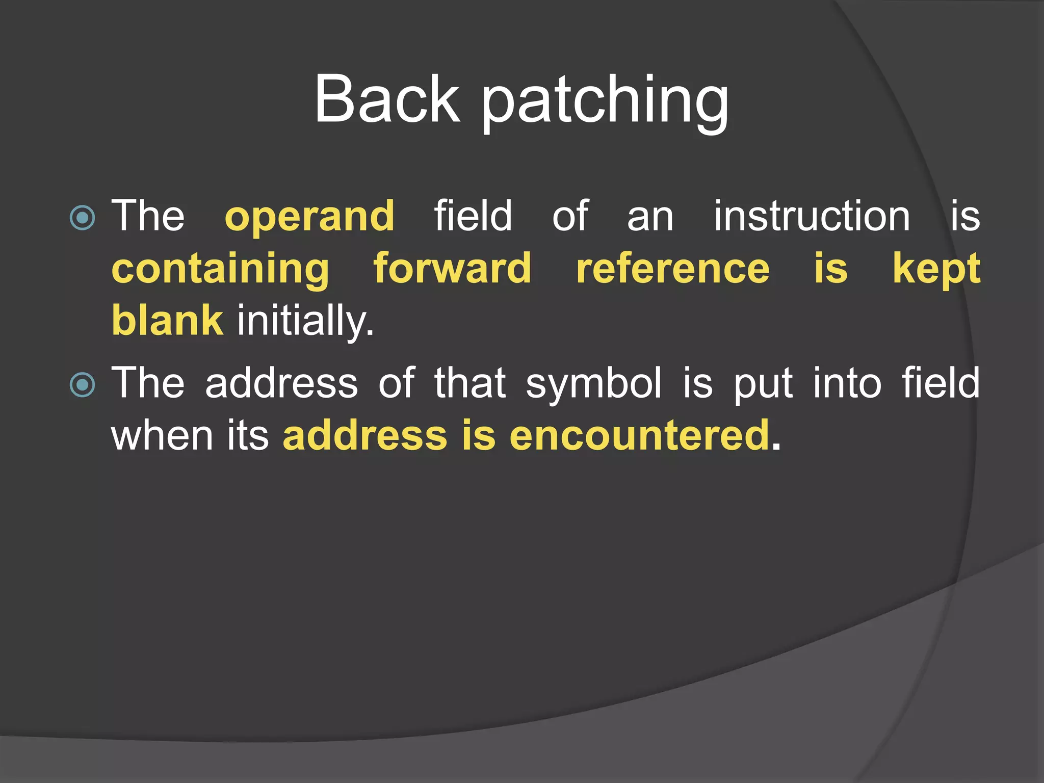 Back patching
 The operand field of an instruction is
containing forward reference is kept
blank initially.
 The address of that symbol is put into field
when its address is encountered.
 