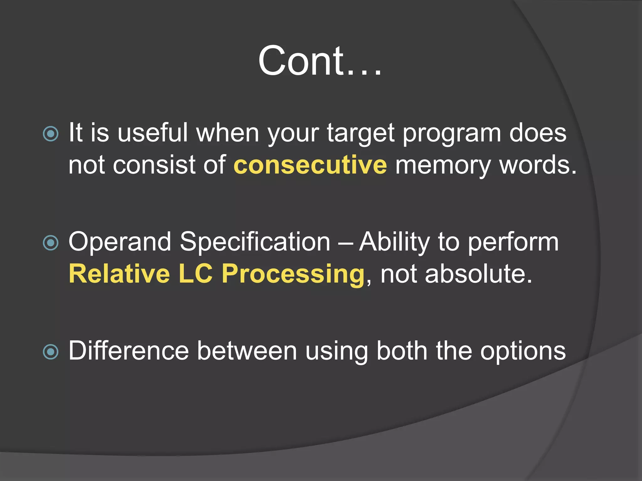 Cont…
 It is useful when your target program does
not consist of consecutive memory words.
 Operand Specification – Ability to perform
Relative LC Processing, not absolute.
 Difference between using both the options
 