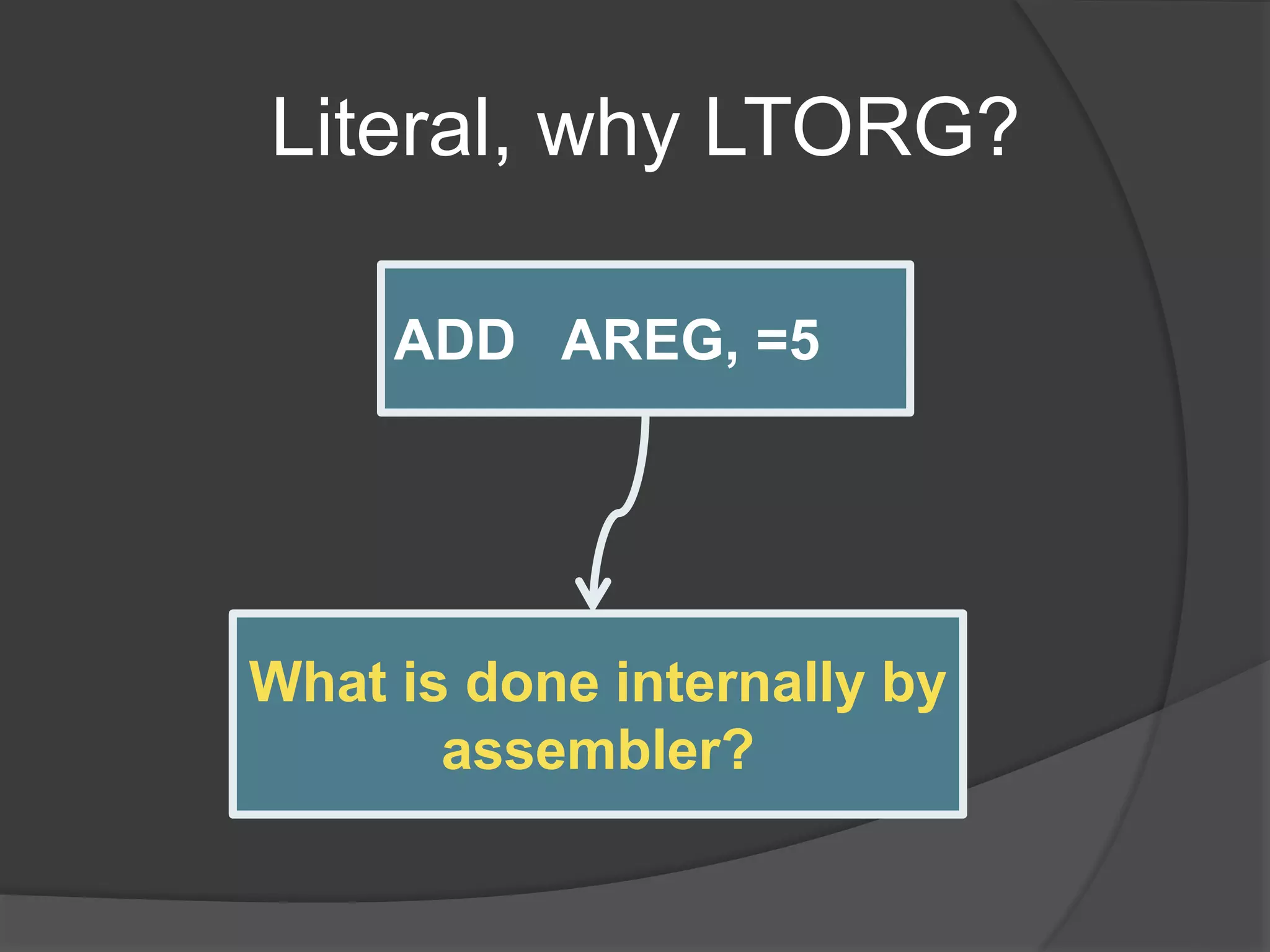 Literal, why LTORG?
ADD AREG, =5
ADD AREG,FIVE
----
FIVE DC ‘5’
What is done internally by
assembler?
 