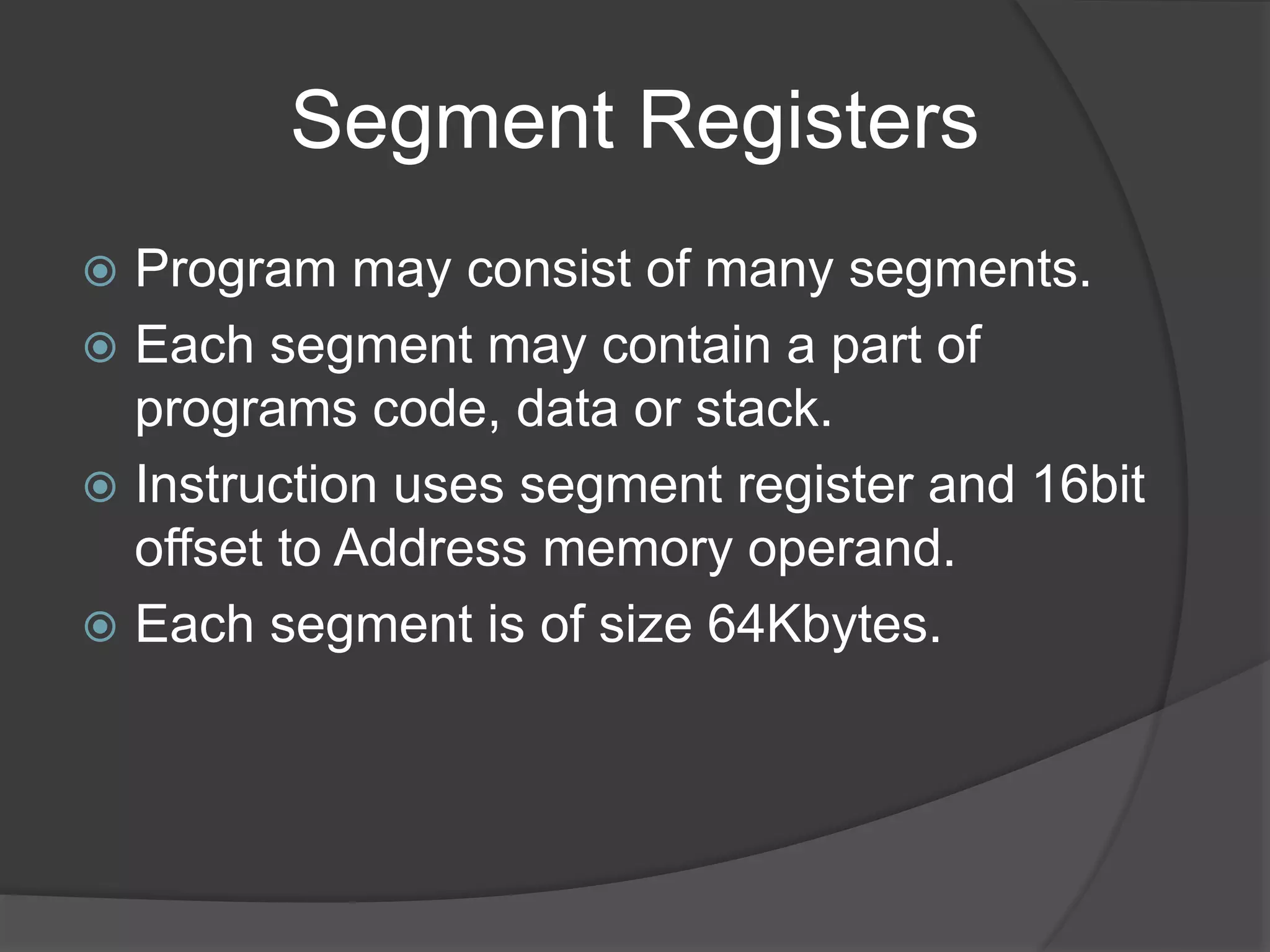 Segment Registers
 Program may consist of many segments.
 Each segment may contain a part of
programs code, data or stack.
 Instruction uses segment register and 16bit
offset to Address memory operand.
 Each segment is of size 64Kbytes.
 