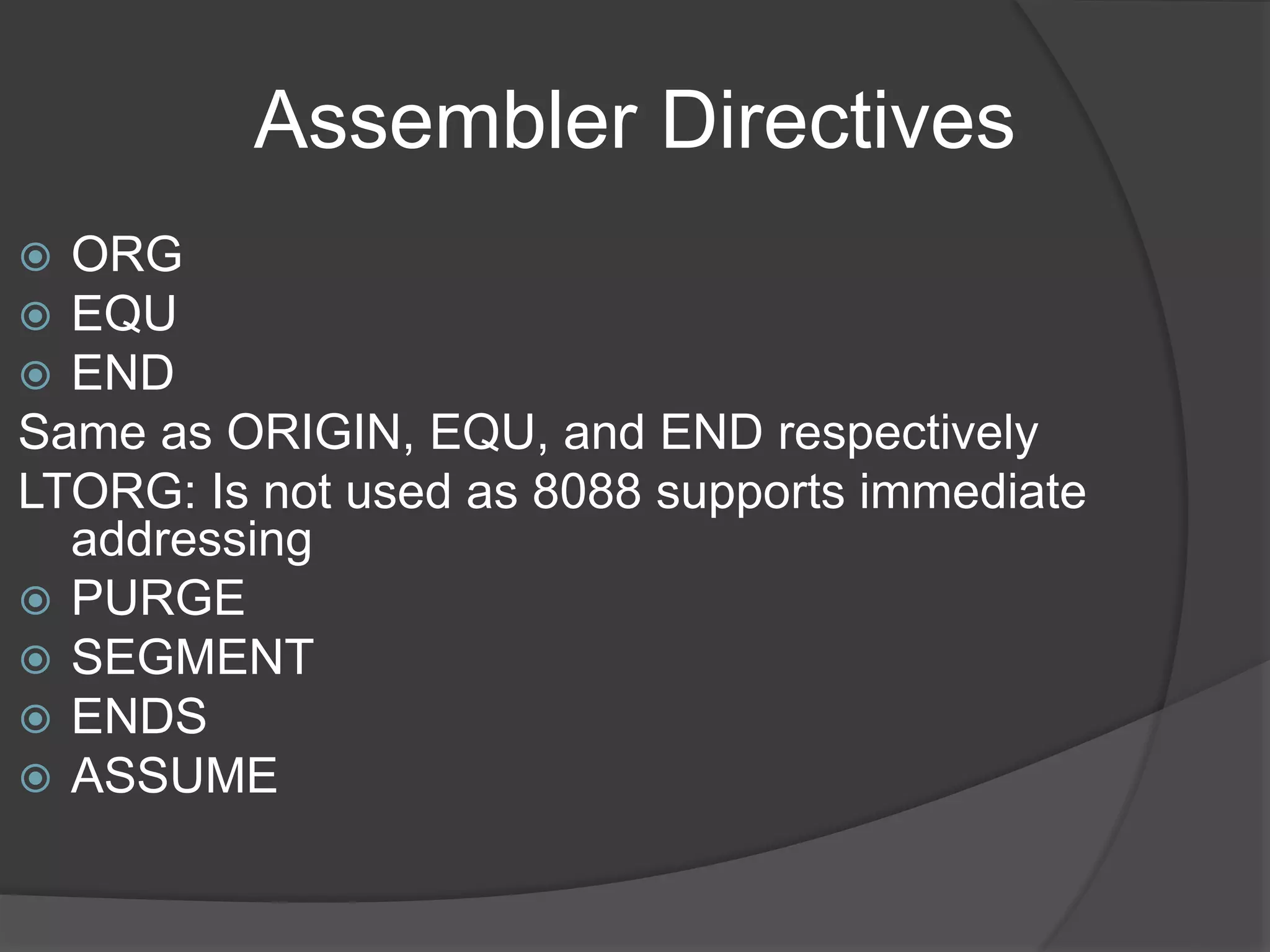 Assembler Directives
 ORG
 EQU
 END
Same as ORIGIN, EQU, and END respectively
LTORG: Is not used as 8088 supports immediate
addressing
 PURGE
 SEGMENT
 ENDS
 ASSUME
 