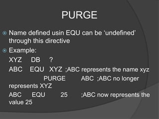PURGE
 Name defined usin EQU can be ‘undefined’
through this directive
 Example:
XYZ DB ?
ABC EQU XYZ ;ABC represents the name xyz
PURGE ABC ;ABC no longer
represents XYZ
ABC EQU 25 ;ABC now represents the
value 25
 