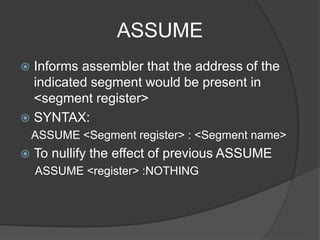 ASSUME
 Informs assembler that the address of the
indicated segment would be present in
<segment register>
 SYNTAX:
ASSUME <Segment register> : <Segment name>
 To nullify the effect of previous ASSUME
ASSUME <register> :NOTHING
 