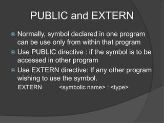 PUBLIC and EXTERN
 Normally, symbol declared in one program
can be use only from within that program
 Use PUBLIC directive : if the symbol is to be
accessed in other program
 Use EXTERN directive: If any other program
wishing to use the symbol.
EXTERN <symbolic name> : <type>
 