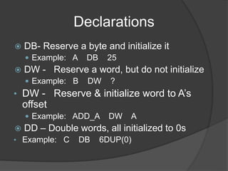 Declarations
 DB- Reserve a byte and initialize it
 Example: A DB 25
 DW - Reserve a word, but do not initialize
 Example: B DW ?
• DW - Reserve & initialize word to A’s
offset
 Example: ADD_A DW A
 DD – Double words, all initialized to 0s
• Example: C DB 6DUP(0)
 