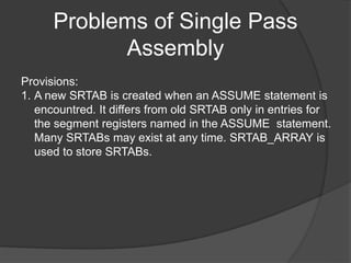 Problems of Single Pass
Assembly
Provisions:
1. A new SRTAB is created when an ASSUME statement is
encountred. It differs from old SRTAB only in entries for
the segment registers named in the ASSUME statement.
Many SRTABs may exist at any time. SRTAB_ARRAY is
used to store SRTABs.
 