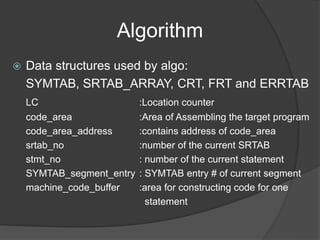 Algorithm
 Data structures used by algo:
SYMTAB, SRTAB_ARRAY, CRT, FRT and ERRTAB
LC :Location counter
code_area :Area of Assembling the target program
code_area_address :contains address of code_area
srtab_no :number of the current SRTAB
stmt_no : number of the current statement
SYMTAB_segment_entry : SYMTAB entry # of current segment
machine_code_buffer :area for constructing code for one
statement
 