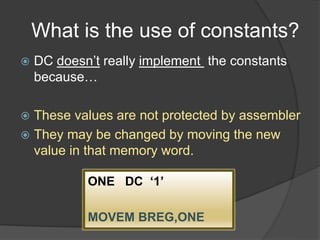 What is the use of constants?
 DC doesn’t really implement the constants
because…
 These values are not protected by assembler
 They may be changed by moving the new
value in that memory word.
ONE DC ‘1’
MOVEM BREG,ONE
 
