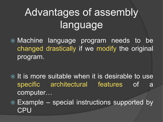 Advantages of assembly
language
 Machine language program needs to be
changed drastically if we modify the original
program.
 It is more suitable when it is desirable to use
specific architectural features of a
computer…
 Example – special instructions supported by
CPU
 
