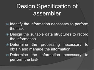 Design Specification of
assembler
 Identify the information necessary to perform
the task
 Design the suitable data structures to record
the information
 Determine the processing necessary to
obtain and manage the information
 Determine the information necessary to
perform the task
 
