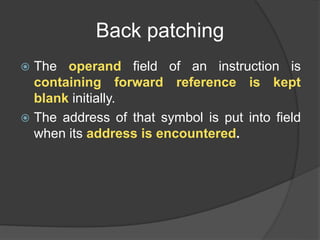 Back patching
 The operand field of an instruction is
containing forward reference is kept
blank initially.
 The address of that symbol is put into field
when its address is encountered.
 