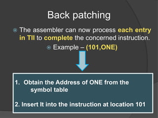 Back patching
 The assembler can now process each entry
in TII to complete the concerned instruction.
 Example – (101,ONE)
1. Obtain the Address of ONE from the
symbol table
2. Insert It into the instruction at location 101
 