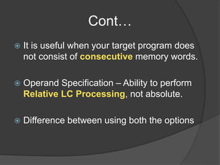 Cont…
 It is useful when your target program does
not consist of consecutive memory words.
 Operand Specification – Ability to perform
Relative LC Processing, not absolute.
 Difference between using both the options
 