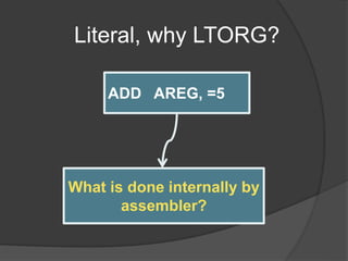 Literal, why LTORG?
ADD AREG, =5
ADD AREG,FIVE
----
FIVE DC ‘5’
What is done internally by
assembler?
 