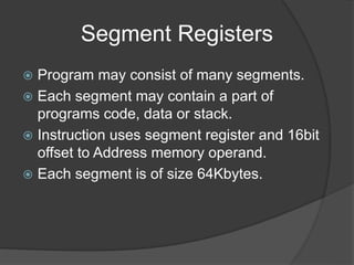 Segment Registers
 Program may consist of many segments.
 Each segment may contain a part of
programs code, data or stack.
 Instruction uses segment register and 16bit
offset to Address memory operand.
 Each segment is of size 64Kbytes.
 