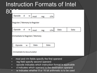 Instruction Formats of Intel
8088
• mod and r/m fields specify the first operand
• reg field specify second operand
• opcode indicates which instruction format is applicable
• d indicates which operand is the destination operand
• w indicates whether 8 or 16 bit arithmetic is to be used
 