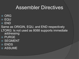 Assembler Directives
 ORG
 EQU
 END
Same as ORIGIN, EQU, and END respectively
LTORG: Is not used as 8088 supports immediate
addressing
 PURGE
 SEGMENT
 ENDS
 ASSUME
 