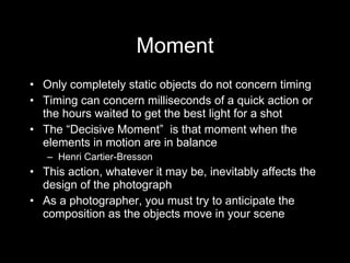 Moment Only completely static objects do not concern timing Timing can concern milliseconds of a quick action or the hours waited to get the best light for a shot The  “Decisive Moment”  is that moment when the elements in motion are in balance Henri Cartier-Bresson This action, whatever it may be, inevitably affects the design of the photograph As a photographer, you must try to anticipate the composition as the objects move in your scene 