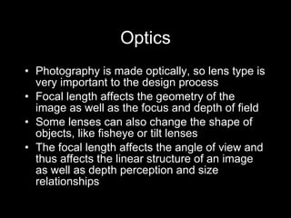 Optics Photography is made optically, so lens type is very important to the design process Focal length affects the geometry of the image as well as the focus and depth of field Some lenses can also change the shape of objects, like fisheye or tilt lenses The focal length affects the angle of view and thus affects the linear structure of an image as well as depth perception and size relationships 