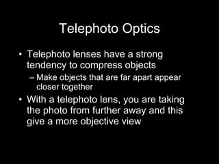 Telephoto Optics Telephoto lenses have a strong tendency to compress objects  Make objects that are far apart appear closer together With a telephoto lens, you are taking the photo from further away and this give a more objective view 