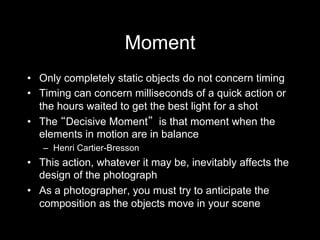 Moment
•  Only completely static objects do not concern timing
•  Timing can concern milliseconds of a quick action or
the hours waited to get the best light for a shot
•  The Decisive Moment is that moment when the
elements in motion are in balance
–  Henri Cartier-Bresson
•  This action, whatever it may be, inevitably affects the
design of the photograph
•  As a photographer, you must try to anticipate the
composition as the objects move in your scene
 