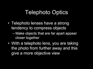 Telephoto Optics
•  Telephoto lenses have a strong
tendency to compress objects
– Make objects that are far apart appear
closer together
•  With a telephoto lens, you are taking
the photo from further away and this
give a more objective view
 