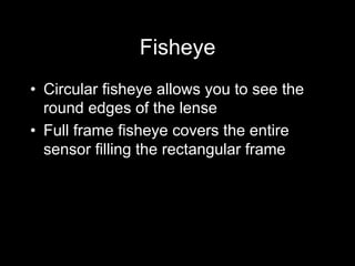 Fisheye
•  Circular fisheye allows you to see the
round edges of the lense
•  Full frame fisheye covers the entire
sensor filling the rectangular frame
 
