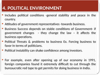 4. POLITICAL ENVIRONMENT
 Includes political conditions -general stability and peace in the
country.
 Attitudes of government representatives -towards business.
 Business Success depends on stable conditions of Government- if
government changes - they change the law – it affects the
business operations.
 Political Threats & problems to business Ex. Forcing business to
favor In terms of politicians.
 Political instability can shake confidence among investors.
 For example, even after opening up of our economy in 1991,
foreign companies found it extremely difficult to cut through the
bureaucratic red tape to get permits for doing business in India.
 