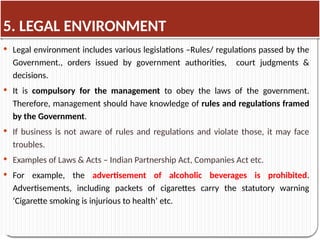 5. LEGAL ENVIRONMENT
 Legal environment includes various legislations –Rules/ regulations passed by the
Government., orders issued by government authorities, court judgments &
decisions.
 It is compulsory for the management to obey the laws of the government.
Therefore, management should have knowledge of rules and regulations framed
by the Government.
 If business is not aware of rules and regulations and violate those, it may face
troubles.
 Examples of Laws & Acts – Indian Partnership Act, Companies Act etc.
 For example, the advertisement of alcoholic beverages is prohibited.
Advertisements, including packets of cigarettes carry the statutory warning
‘Cigarette smoking is injurious to health’ etc.
 