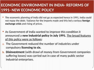 ECONOMIC ENVIRONMENT IN INDIA- REFORMS OF
1991- NEW ECONOMIC POLICY
 The economic planning of India did not go as expected hence in 1991, India could
not repay the debt / balance for the imports made and this led a serious foreign
exchange crisis and rising of prices.
 As Government of India wanted to improve this condition it
announced a new industrial policy in July 1991. The broad features
of this policy were as follows:
a. The Government reduced the number of industries under
compulsory licensing to six.
b. Disinvestment (with drawl of money from Government companies
suffering losses) was carried out in case of many public sector
industrial enterprises.
 