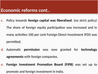 Economic reforms cont..
c. Policy towards foreign capital was liberalised. (no strict policy)
The share of foreign equity participation was increased and in
many activities 100 per cent Foreign Direct Investment (FDI) was
permitted.
d. Automatic permission was now granted for technology
agreements with foreign companies.
e. Foreign Investment Promotion Board (FIPB) was set up to
promote and foreign investment in India.
 
