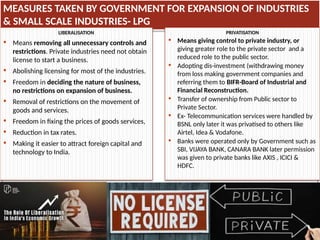 MEASURES TAKEN BY GOVERNMENT FOR EXPANSION OF INDUSTRIES
& SMALL SCALE INDUSTRIES- LPG
LIBERALISATION
 Means removing all unnecessary controls and
restrictions. Private industries need not obtain
license to start a business.
 Abolishing licensing for most of the industries.
 Freedom in deciding the nature of business,
no restrictions on expansion of business.
 Removal of restrictions on the movement of
goods and services.
 Freedom in fixing the prices of goods services,
 Reduction in tax rates.
 Making it easier to attract foreign capital and
technology to India.
PRIVATISATION
 Means giving control to private industry, or
giving greater role to the private sector and a
reduced role to the public sector.
 Adopting dis-investment (withdrawing money
from loss making government companies and
referring them to BIFR-Board of Industrial and
Financial Reconstruction.
 Transfer of ownership from Public sector to
Private Sector.
 Ex- Telecommunication services were handled by
BSNL only later it was privatised to others like
Airtel, Idea & Vodafone.
 Banks were operated only by Government such as
SBI, VIJAYA BANK, CANARA BANK later permission
was given to private banks like AXIS , ICICI &
HDFC.
 