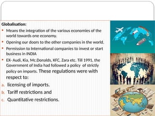 Globalisation:
 Means the integration of the various economies of the
world towards one economy.
 Opening our doors to the other companies in the world.
 Permission to International companies to invest or start
business in INDIA
 EX- Audi, Kia, Mc.Donalds, KFC, Zara etc. Till 1991, the
Government of India had followed a policy of strictly
policy on imports. These regulations were with
respect to:
a. licensing of imports.
b. Tariff restrictions and
c. Quantitative restrictions.
 