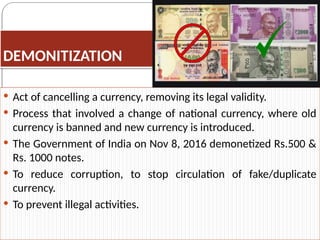 DEMONITIZATION
 Act of cancelling a currency, removing its legal validity.
 Process that involved a change of national currency, where old
currency is banned and new currency is introduced.
 The Government of India on Nov 8, 2016 demonetized Rs.500 &
Rs. 1000 notes.
 To reduce corruption, to stop circulation of fake/duplicate
currency.
 To prevent illegal activities.
 