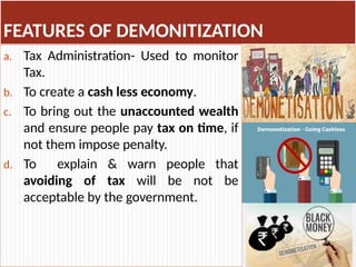 FEATURES OF DEMONITIZATION
a. Tax Administration- Used to monitor
Tax.
b. To create a cash less economy.
c. To bring out the unaccounted wealth
and ensure people pay tax on time, if
not them impose penalty.
d. To explain & warn people that
avoiding of tax will be not be
acceptable by the government.
 